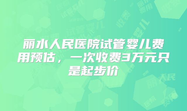 丽水人民医院试管婴儿费用预估，一次收费3万元只是起步价