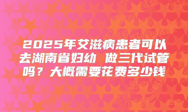 2025年艾滋病患者可以去湖南省妇幼 做三代试管吗？大概需要花费多少钱