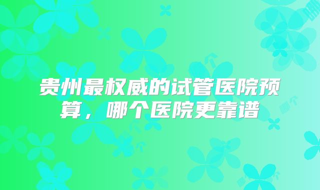 贵州最权威的试管医院预算,哪个医院更靠谱