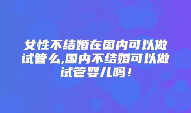 女性不结婚在国内可以做试管么,国内不结婚可以做试管婴儿吗！
