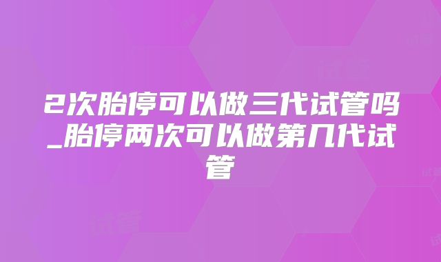 2次胎停可以做三代试管吗_胎停两次可以做第几代试管