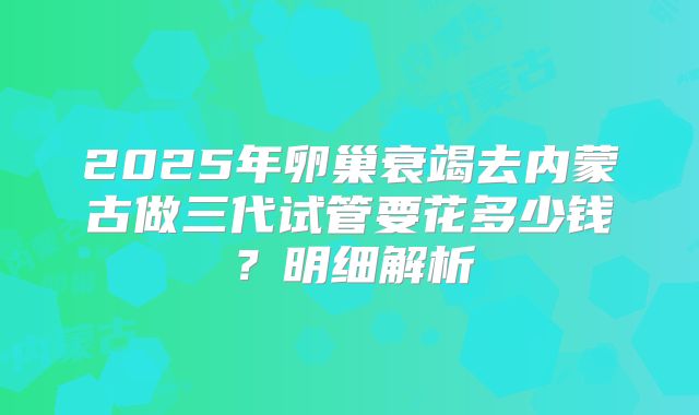 2025年卵巢衰竭去内蒙古做三代试管要花多少钱？明细解析
