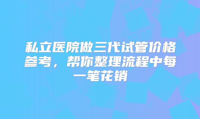 私立医院做三代试管价格参考,帮你整理流程中每一笔花销