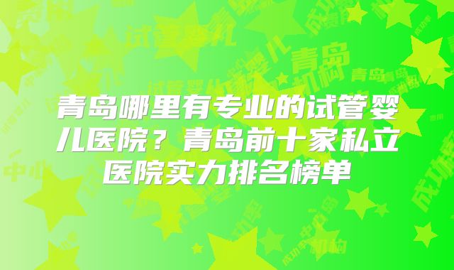 青岛哪里有专业的试管婴儿医院？青岛前十家私立医院实力排名榜单