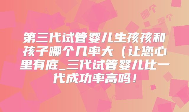 第三代试管婴儿生孩孩和孩子哪个几率大（让您心里有底_三代试管婴儿比一代成功率高吗！