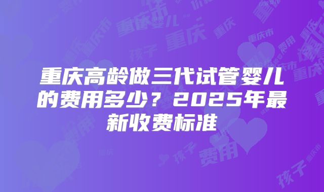 重庆高龄做三代试管婴儿的费用多少？2025年最新收费标准