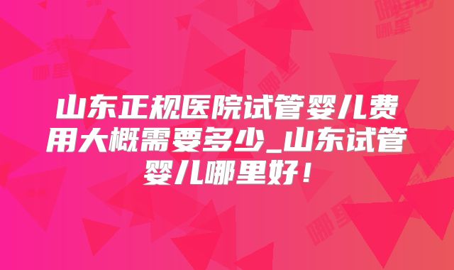 山东正规医院试管婴儿费用大概需要多少_山东试管婴儿哪里好!