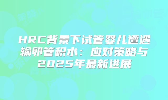 HRC背景下试管婴儿遭遇输卵管积水：应对策略与2025年最新进展