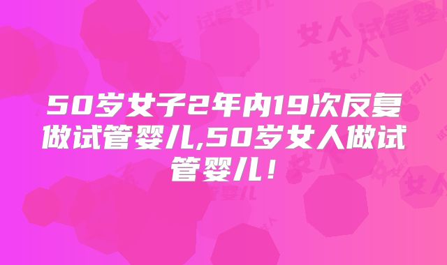 50岁女子2年内19次反复做试管婴儿,50岁女人做试管婴儿！
