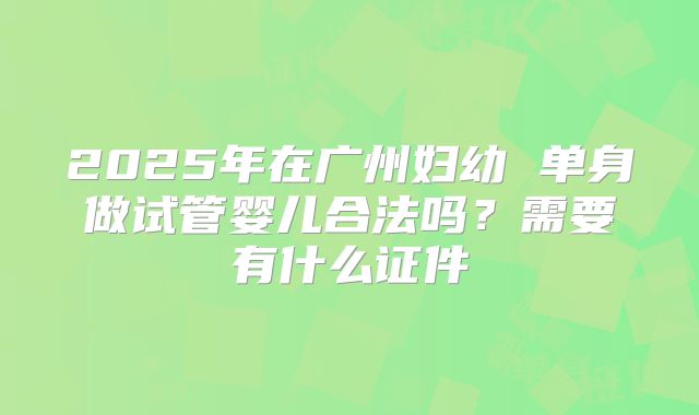 2025年在广州妇幼 单身做试管婴儿合法吗?需要有什么证件