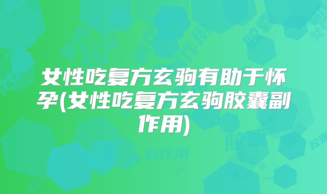 女性吃复方玄驹有助于怀孕(女性吃复方玄驹胶囊副作用)