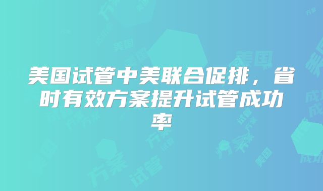 美国试管中美联合促排，省时有效方案提升试管成功率