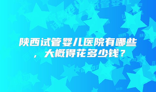 陕西试管婴儿医院有哪些，大概得花多少钱？