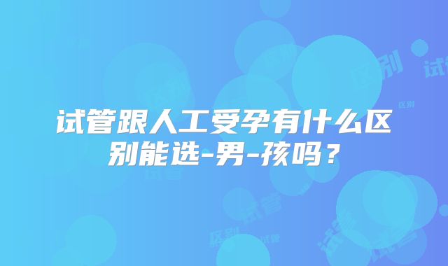 试管跟人工受孕有什么区别能选-男-孩吗？