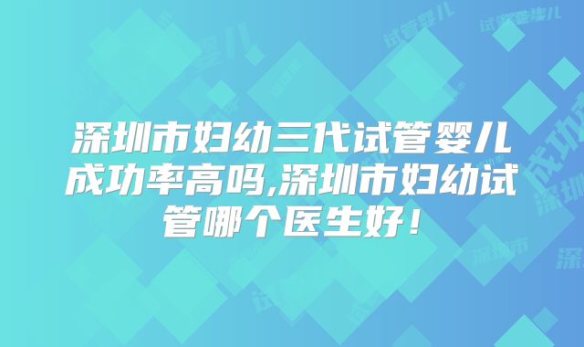 深圳市妇幼三代试管婴儿成功率高吗,深圳市妇幼试管哪个医生好!
