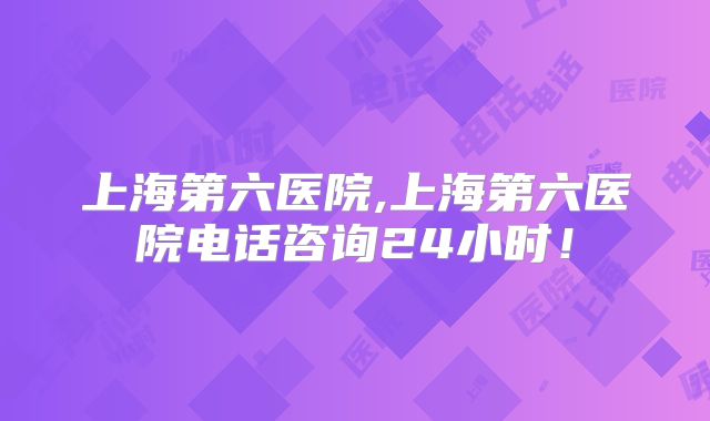 上海第六医院,上海第六医院电话咨询24小时！