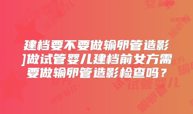 建档要不要做输卵管造影]做试管婴儿建档前女方需要做输卵管造影检查吗？