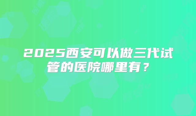 2025西安可以做三代试管的医院哪里有？
