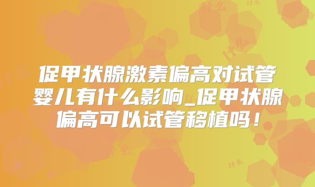 促甲状腺激素偏高对试管婴儿有什么影响_促甲状腺偏高可以试管移植吗！