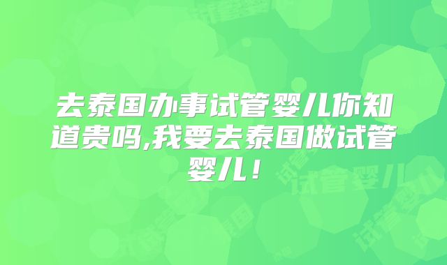 去泰国办事试管婴儿你知道贵吗,我要去泰国做试管婴儿！