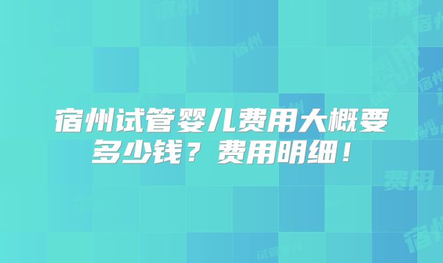宿州试管婴儿费用大概要多少钱?费用明细!