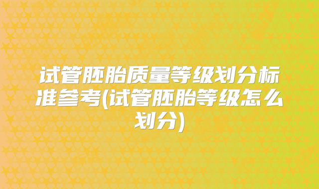 试管胚胎质量等级划分标准参考(试管胚胎等级怎么划分)