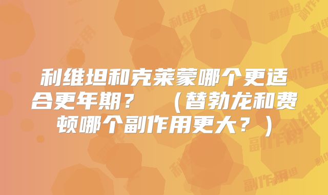 利维坦和克莱蒙哪个更适合更年期? (替勃龙和费顿哪个副作用更大?)