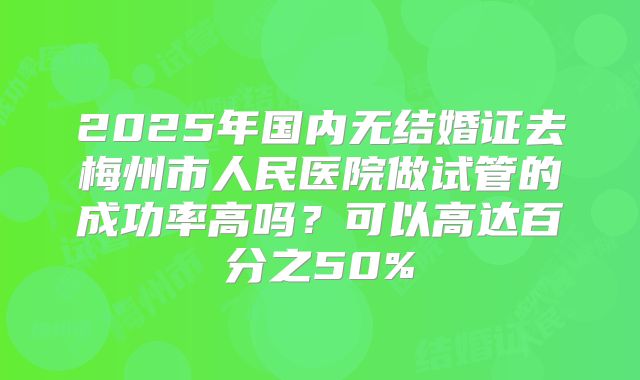 2025年国内无结婚证去梅州市人民医院做试管的成功率高吗?可以高达百分之50%