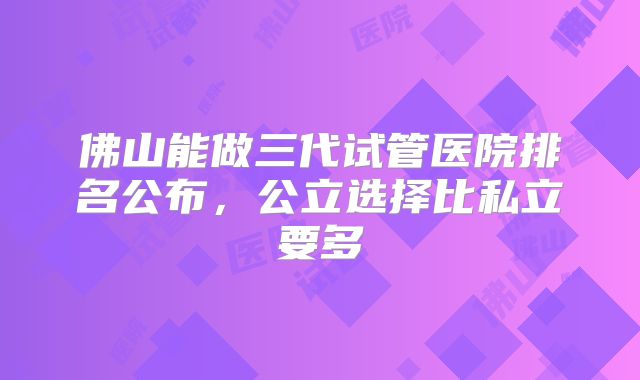 佛山能做三代试管医院排名公布，公立选择比私立要多