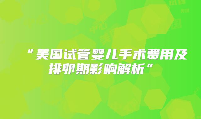 “美国试管婴儿手术费用及排卵期影响解析”