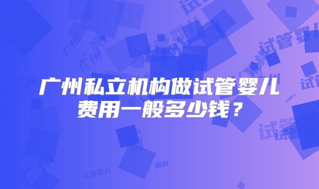 广州私立机构做试管婴儿费用一般多少钱?