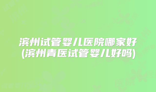 滨州试管婴儿医院哪家好(滨州青医试管婴儿好吗)