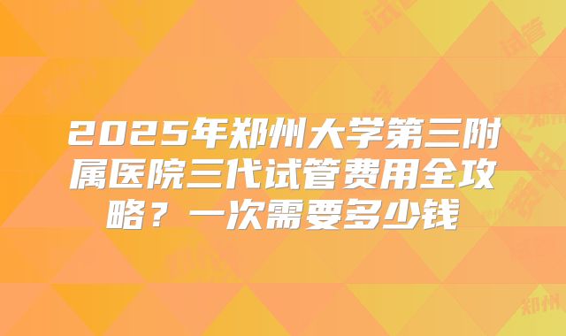 2025年郑州大学第三附属医院三代试管费用全攻略？一次需要多少钱