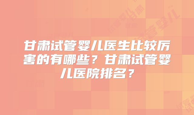 甘肃试管婴儿医生比较厉害的有哪些?甘肃试管婴儿医院排名?