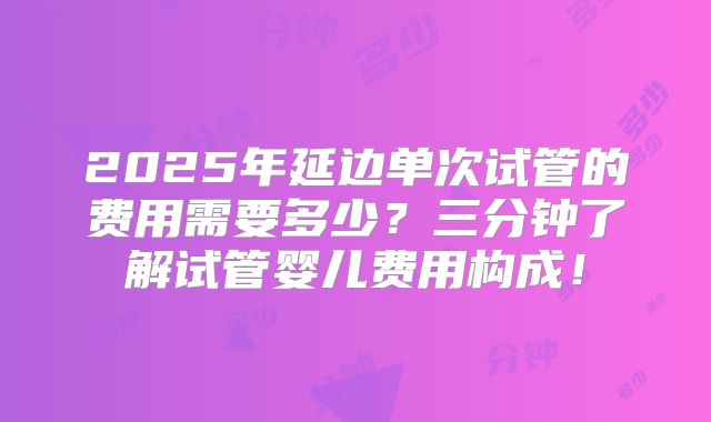 2025年延边单次试管的费用需要多少?三分钟了解试管婴儿费用构成!