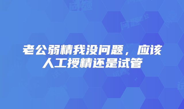 老公弱精我没问题，应该人工授精还是试管