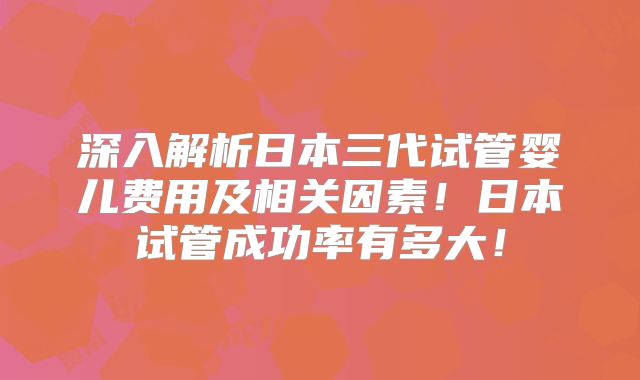 深入解析日本三代试管婴儿费用及相关因素！日本试管成功率有多大！