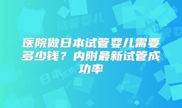 医院做日本试管婴儿需要多少钱？内附最新试管成功率