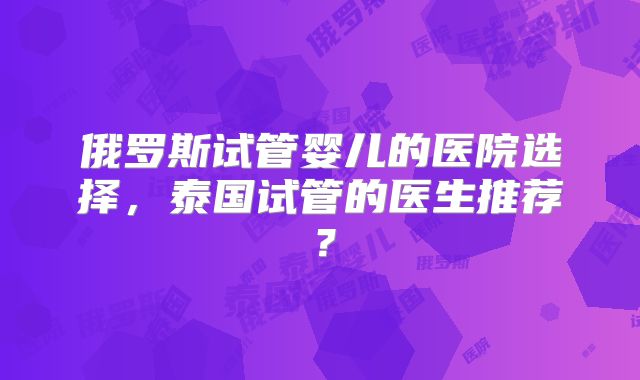 俄罗斯试管婴儿的医院选择，泰国试管的医生推荐？