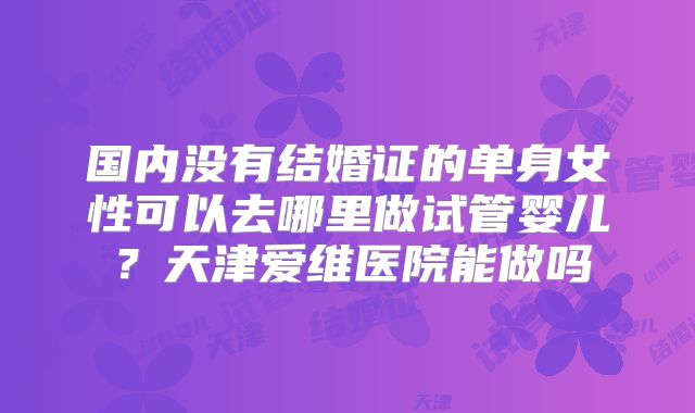 国内没有结婚证的单身女性可以去哪里做试管婴儿？天津爱维医院能做吗