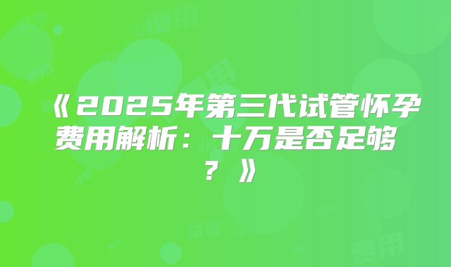 《2025年第三代试管怀孕费用解析：十万是否足够？》