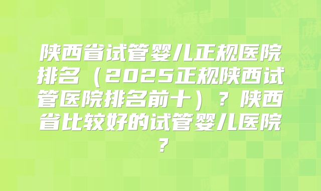 陕西省试管婴儿正规医院排名(2025正规陕西试管医院排名前十)?陕西省比较好的试管婴儿医院?