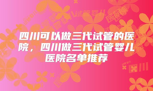 四川可以做三代试管的医院，四川做三代试管婴儿医院名单推荐