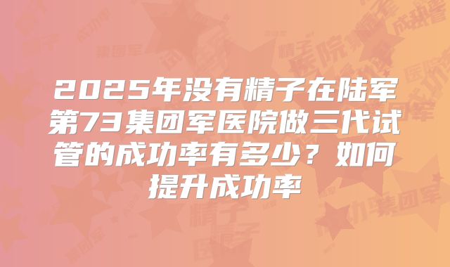 2025年没有精子在陆军第73集团军医院做三代试管的成功率有多少？如何提升成功率