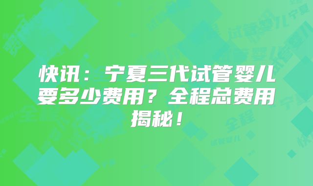 快讯：宁夏三代试管婴儿要多少费用？全程总费用揭秘！