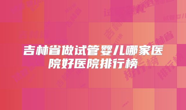 吉林省做试管婴儿哪家医院好医院排行榜
