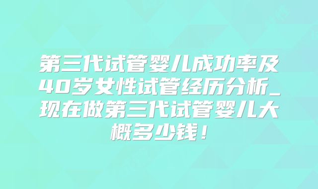 第三代试管婴儿成功率及40岁女性试管经历分析_现在做第三代试管婴儿大概多少钱！