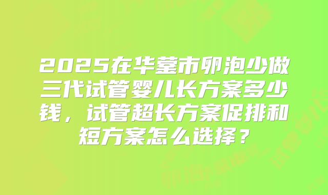 2025在华蓥市卵泡少做三代试管婴儿长方案多少钱，试管超长方案促排和短方案怎么选择？