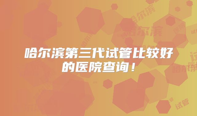 哈尔滨第三代试管比较好的医院查询！
