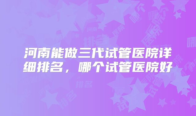 河南能做三代试管医院详细排名,哪个试管医院好